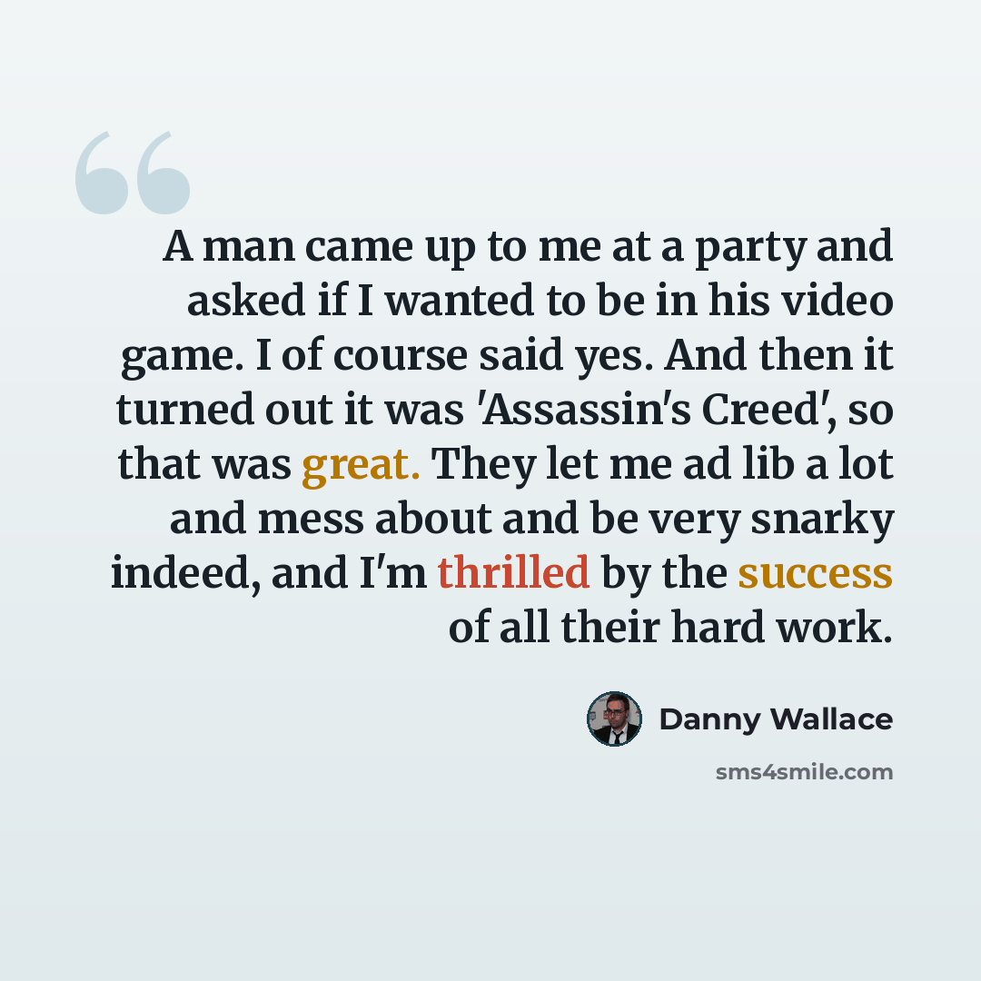 “A man came up to me at a party and asked if I wanted to be in his video game. I of course said yes. And then it turned out it was 'Assassin's Creed', so that was great. They let me ad lib a lot and mess about and be very snarky indeed, and I'm thrilled by the success of all their hard work.” quote by Danny Wallace