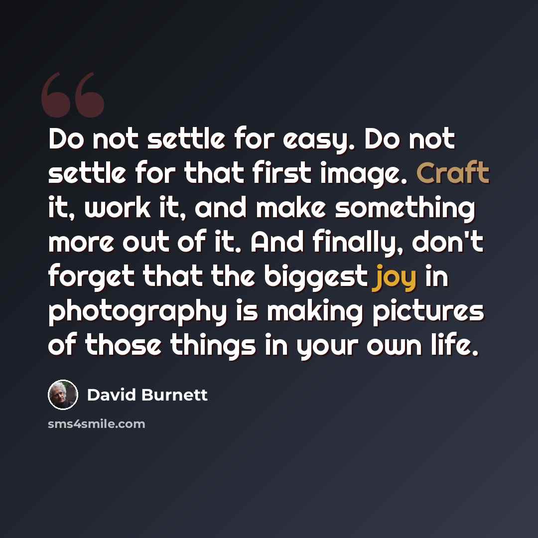 “Do not settle for easy. Do not settle for that first image. Craft it, work it, and make something more out of it. And finally, don't forget that the biggest joy in photography is making pictures of those things in your own life.” quote by David Burnett