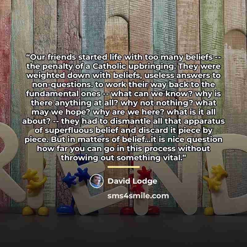 “Our friends started life with too many beliefs -- the penalty of a Catholic upbringing. They were weighted down with beliefs, useless answers to non-questions. to work their way back to the fundamental ones -- what can we know? why is there anything at all? why not nothing? what may we hope? why…” quote by David Lodge