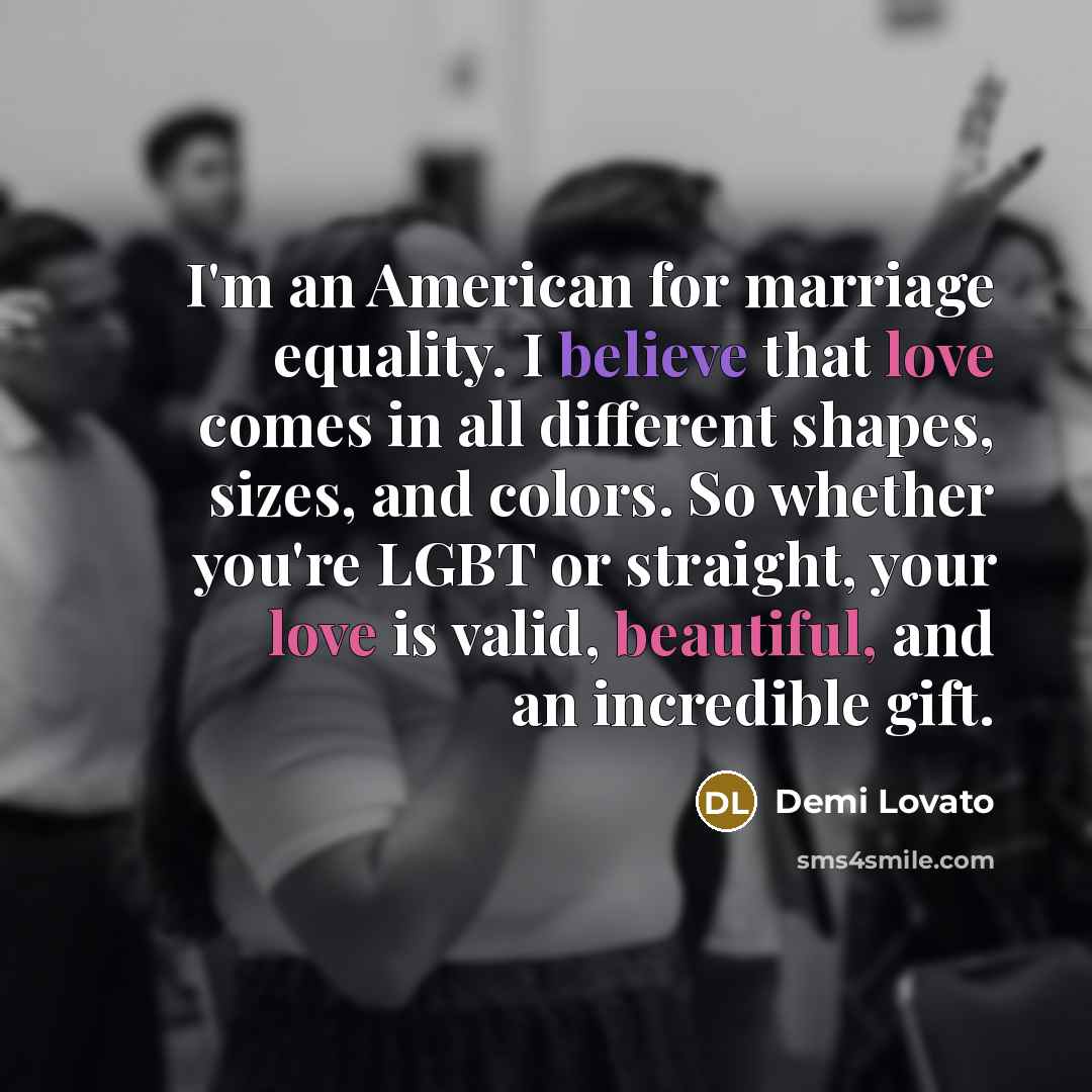 “I'm an American for marriage equality. I believe that love comes in all different shapes, sizes, and colors. So whether you're LGBT or straight, your love is valid, beautiful, and an incredible gift.” quote by Demi Lovato