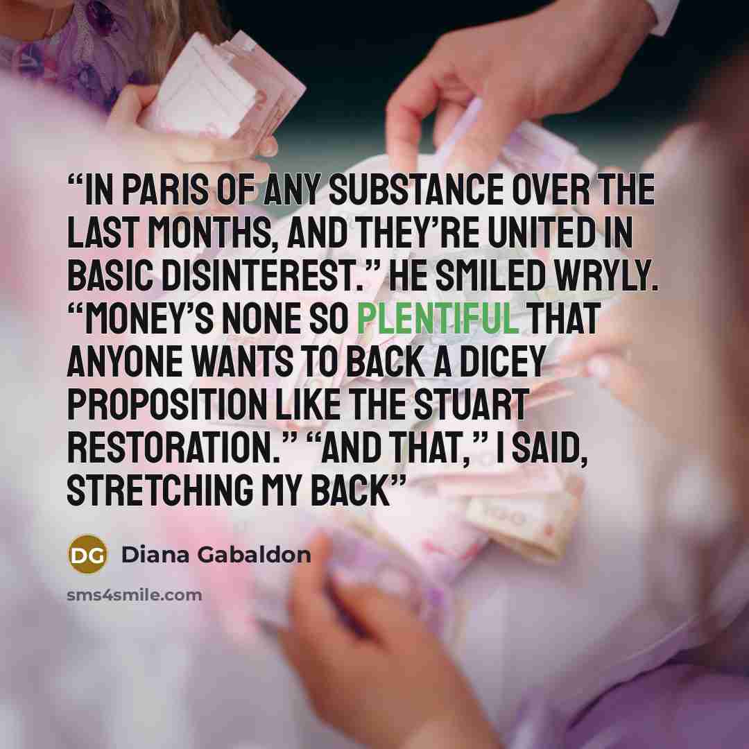 “in Paris of any substance over the last months, and they’re united in basic disinterest.” He smiled wryly. “Money’s none so plentiful that anyone wants to back a dicey proposition like the Stuart restoration.” “And that,” I said, stretching my back” quote by Diana Gabaldon