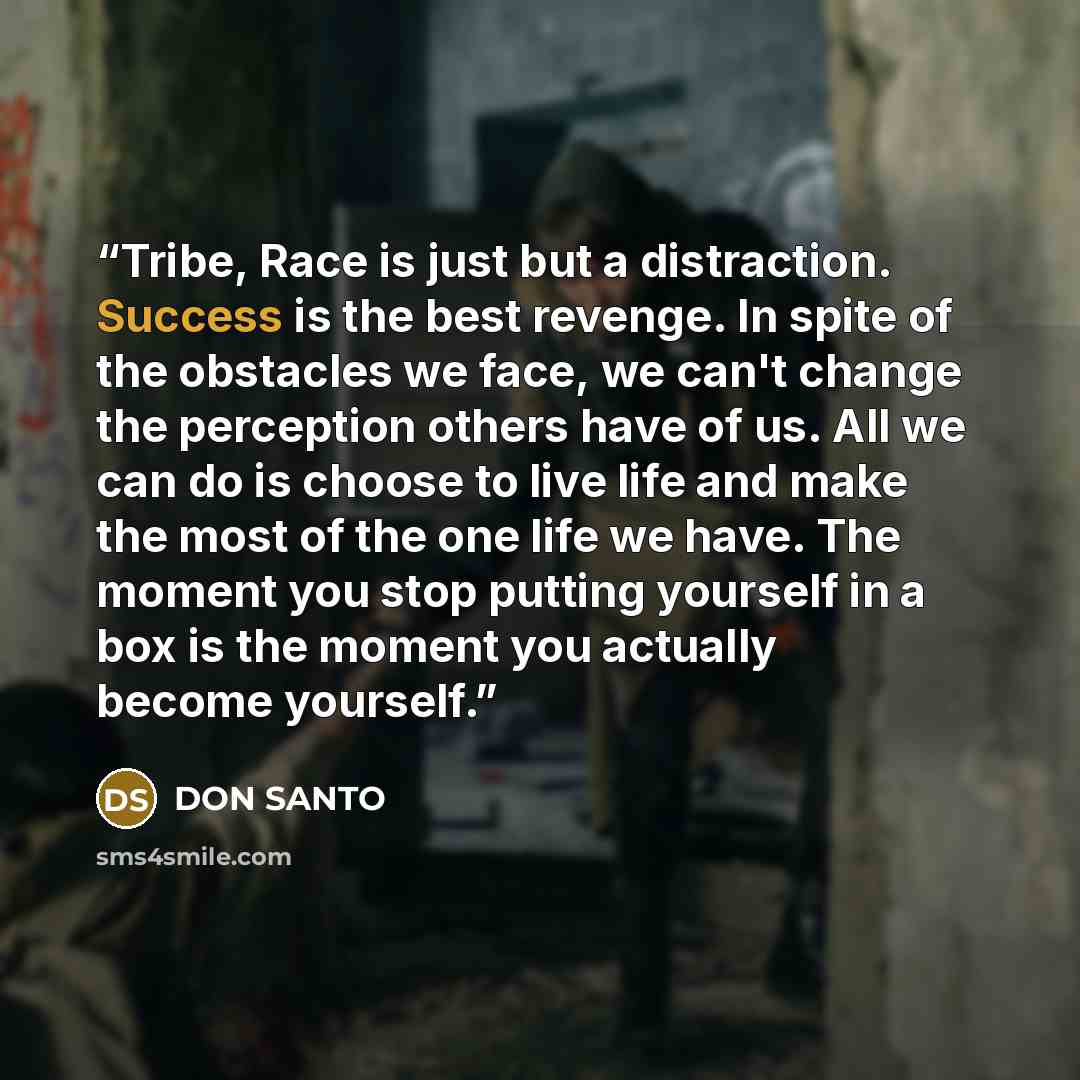 “Tribe, Race is just but a distraction. Success is the best revenge. In spite of the obstacles we face, we can't change the perception others have of us. All we can do is choose to live life and make the most of the one life we have. The moment you stop putting yourself in a box is the moment you…” quote by DON SANTO
