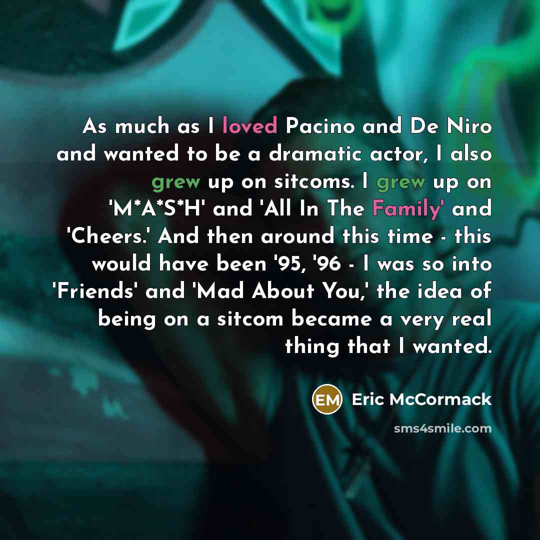 “As much as I loved Pacino and De Niro and wanted to be a dramatic actor, I also grew up on sitcoms. I grew up on 'M*A*S*H' and 'All In The Family' and 'Cheers.' And then around this time - this would have been '95, '96 - I was so into 'Friends' and 'Mad About You,' the idea of being on a sitcom…” quote by Eric McCormack