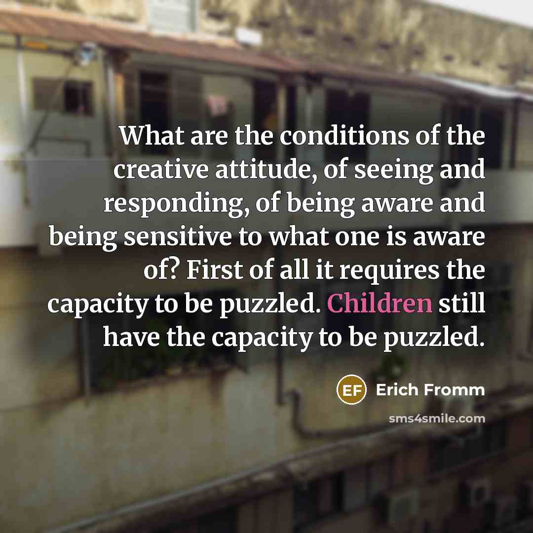 “What are the conditions of the creative attitude, of seeing and responding, of being aware and being sensitive to what one is aware of? First of all it requires the capacity to be puzzled. Children still have the capacity to be puzzled.” quote by Erich Fromm