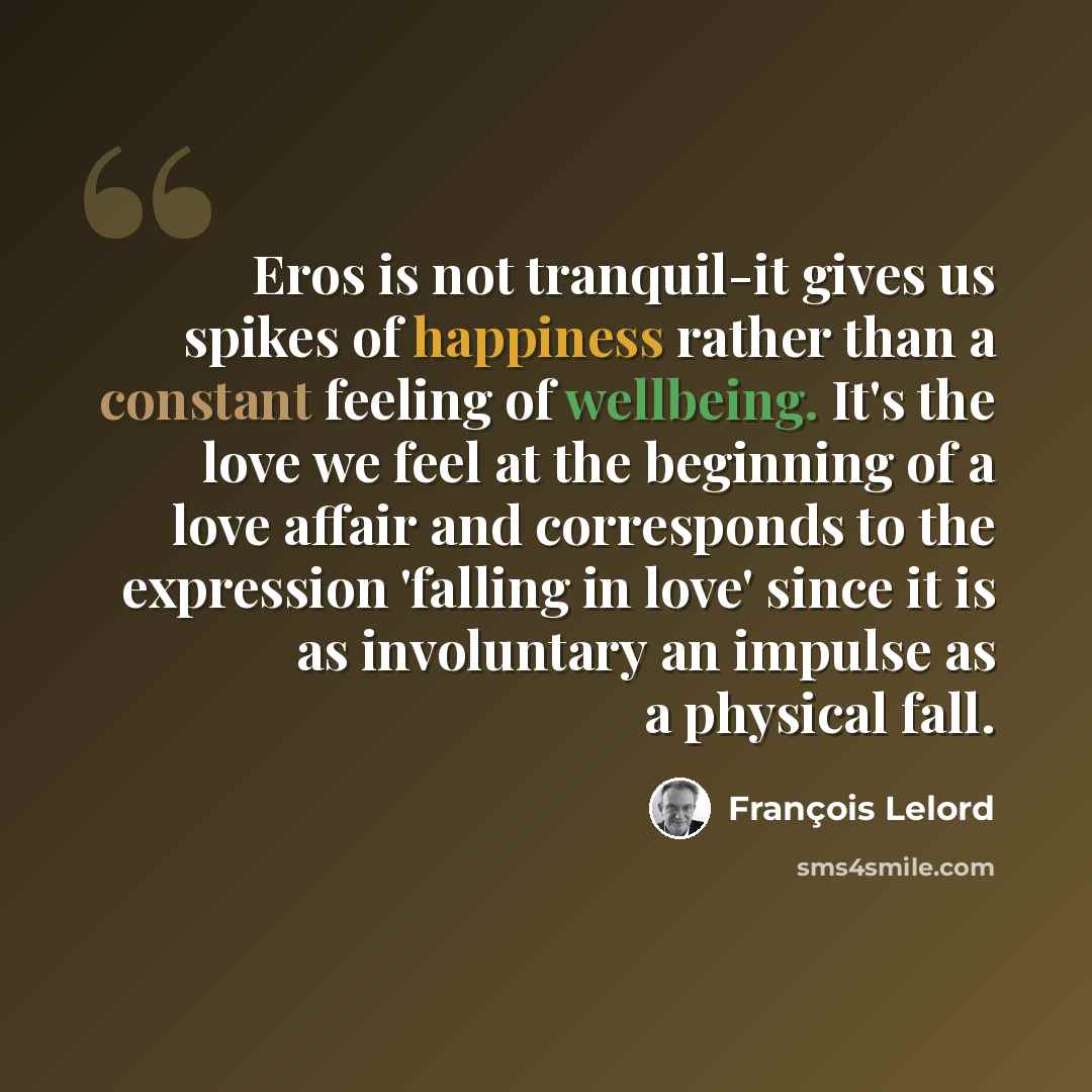“Eros is not tranquil-it gives us spikes of happiness rather than a constant feeling of wellbeing. It's the love we feel at the beginning of a love affair and corresponds to the expression 'falling in love' since it is as involuntary an impulse as a physical fall.” quote by François Lelord