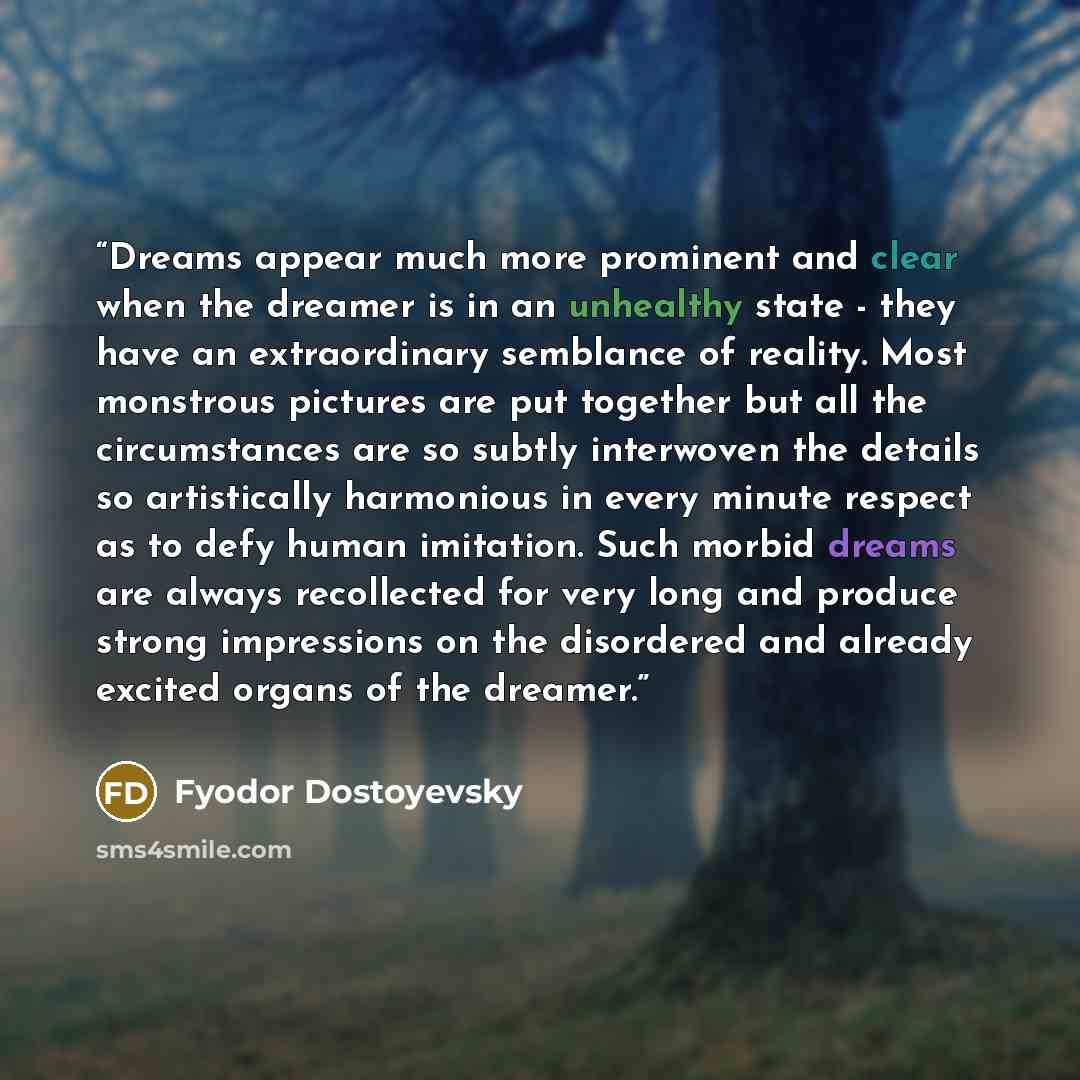 “Dreams appear much more prominent and clear when the dreamer is in an unhealthy state - they have an extraordinary semblance of reality. Most monstrous pictures are put together but all the circumstances are so subtly interwoven the details so artistically harmonious in every minute respect as to…” quote by Fyodor Dostoyevsky