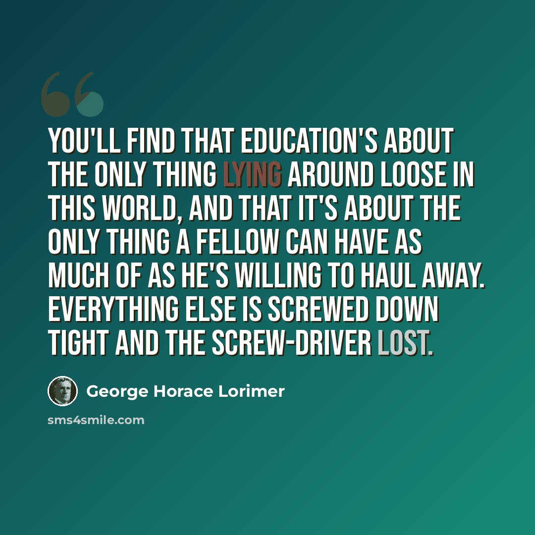 “You'll find that education's about the only thing lying around loose in this world, and that it's about the only thing a fellow can have as much of as he's willing to haul away. Everything else is screwed down tight and the screw-driver lost.” quote by George Horace Lorimer