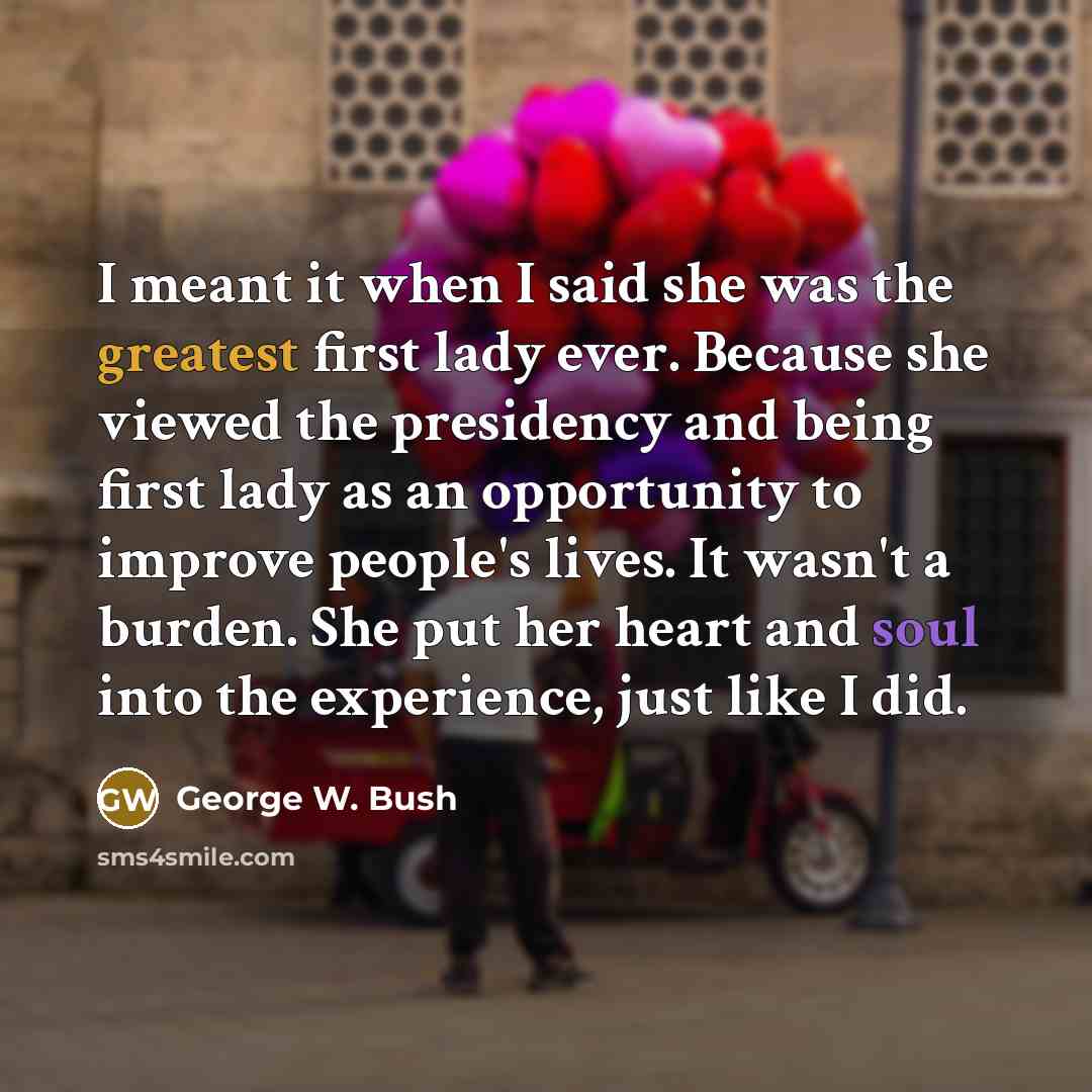 “I meant it when I said she was the greatest first lady ever. Because she viewed the presidency and being first lady as an opportunity to improve people's lives. It wasn't a burden. She put her heart and soul into the experience, just like I did.” quote by George W. Bush