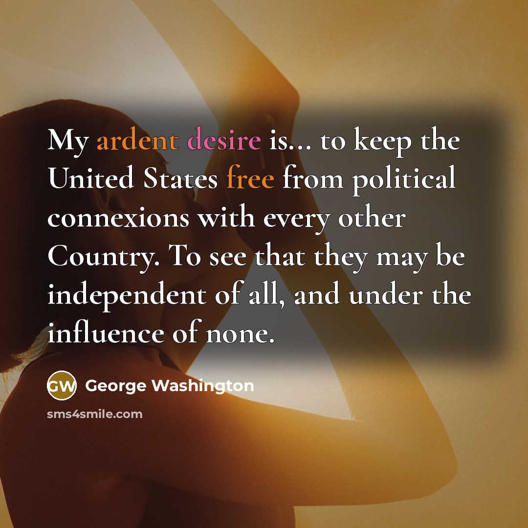 “My ardent desire is... to keep the United States free from political connexions with every other Country. To see that they may be independent of all, and under the influence of none.” quote by George Washington