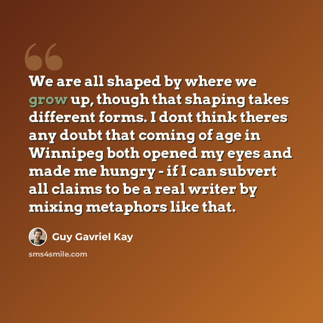 “We are all shaped by where we grow up, though that shaping takes different forms. I dont think theres any doubt that coming of age in Winnipeg both opened my eyes and made me hungry - if I can subvert all claims to be a real writer by mixing metaphors like that.” quote by Guy Gavriel Kay