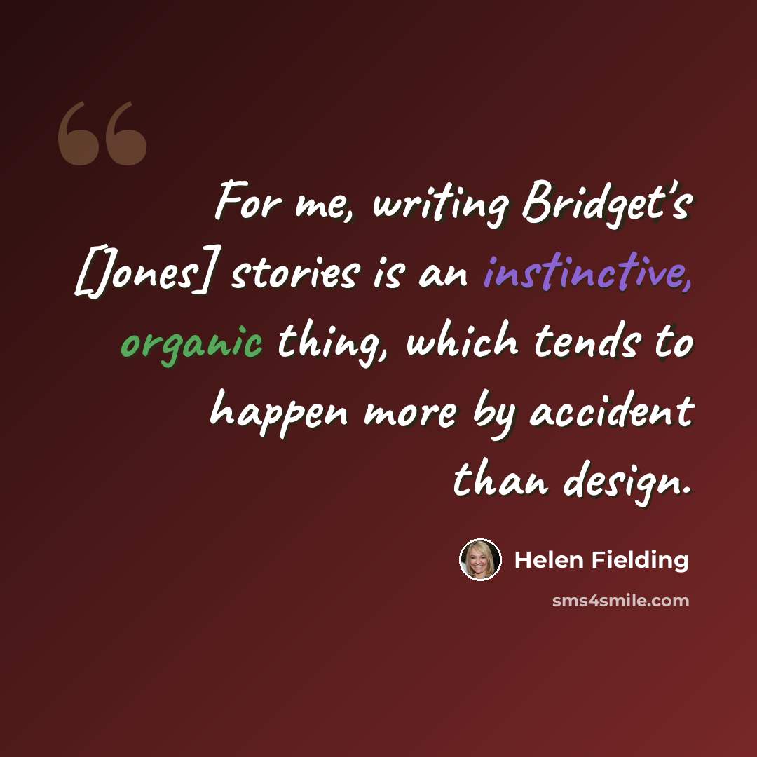 “For me, writing Bridget's [Jones] stories is an instinctive, organic thing, which tends to happen more by accident than design.” quote by Helen Fielding