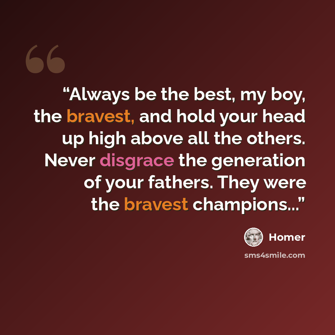 “Always be the best, my boy, the bravest, and hold your head up high above all the others. Never disgrace the generation of your fathers. They were the bravest champions...” quote by Homer