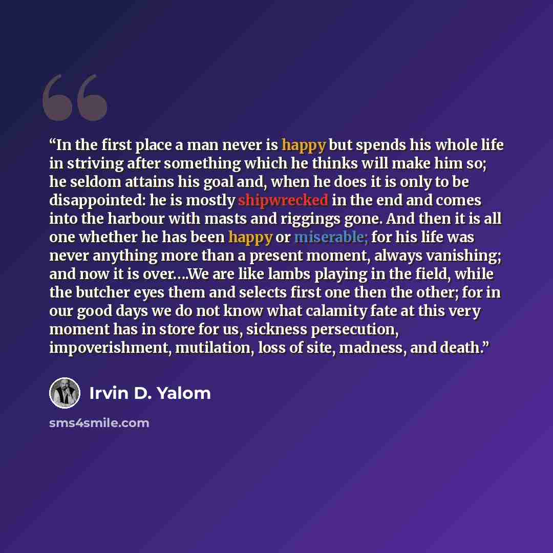 “In the first place a man never is happy but spends his whole life in striving after something which he thinks will make him so; he seldom attains his goal and, when he does it is only to be disappointed: he is mostly shipwrecked in the end and comes into the harbour with masts and riggings gone…” quote by Irvin D. Yalom