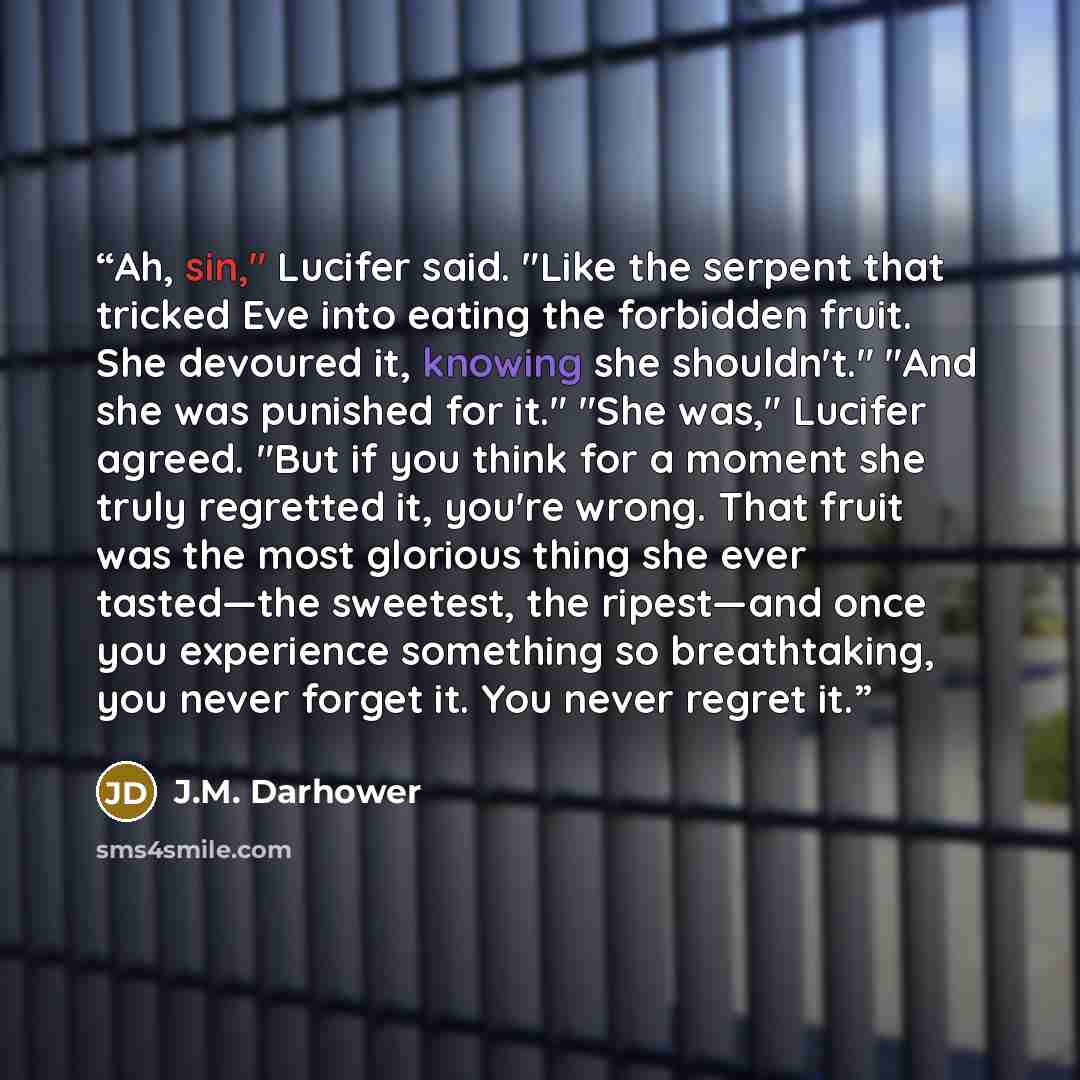 “Ah, sin," Lucifer said. "Like the serpent that tricked Eve into eating the forbidden fruit. She devoured it, knowing she shouldn't." "And she was punished for it." "She was," Lucifer agreed. "But if you think for a moment she truly regretted it, you're wrong. That fruit was the most glorious thing…” quote by J.M. Darhower