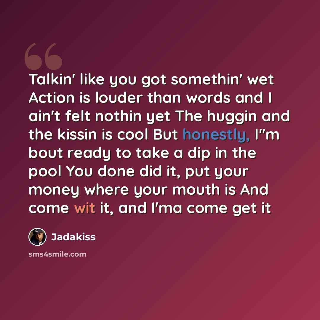 “Talkin' like you got somethin' wet Action is louder than words and I ain't felt nothin yet The huggin and the kissin is cool But honestly, I''m bout ready to take a dip in the pool You done did it, put your money where your mouth is And come wit it, and I'ma come get it” quote by Jadakiss