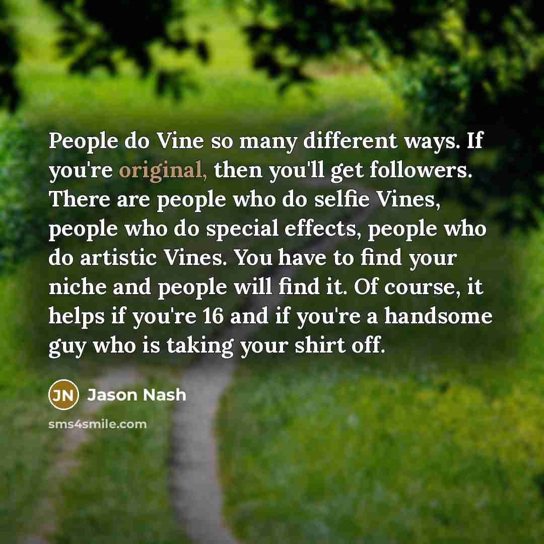 “People do Vine so many different ways. If you're original, then you'll get followers. There are people who do selfie Vines, people who do special effects, people who do artistic Vines. You have to find your niche and people will find it. Of course, it helps if you're 16 and if you're a handsome…” quote by Jason Nash