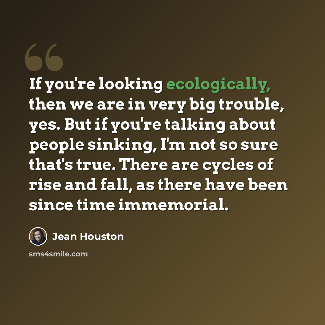 “If you're looking ecologically, then we are in very big trouble, yes. But if you're talking about people sinking, I'm not so sure that's true. There are cycles of rise and fall, as there have been since time immemorial.” quote by Jean Houston