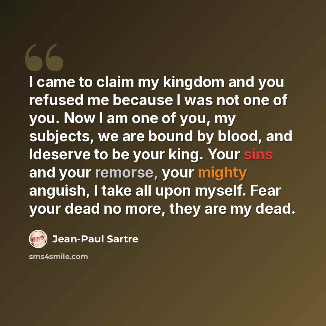 “I came to claim my kingdom and you refused me because I was not one of you. Now I am one of you, my subjects, we are bound by blood, and Ideserve to be your king. Your sins and your remorse, your mighty anguish, I take all upon myself. Fear your dead no more, they are my dead.” quote by Jean-Paul Sartre