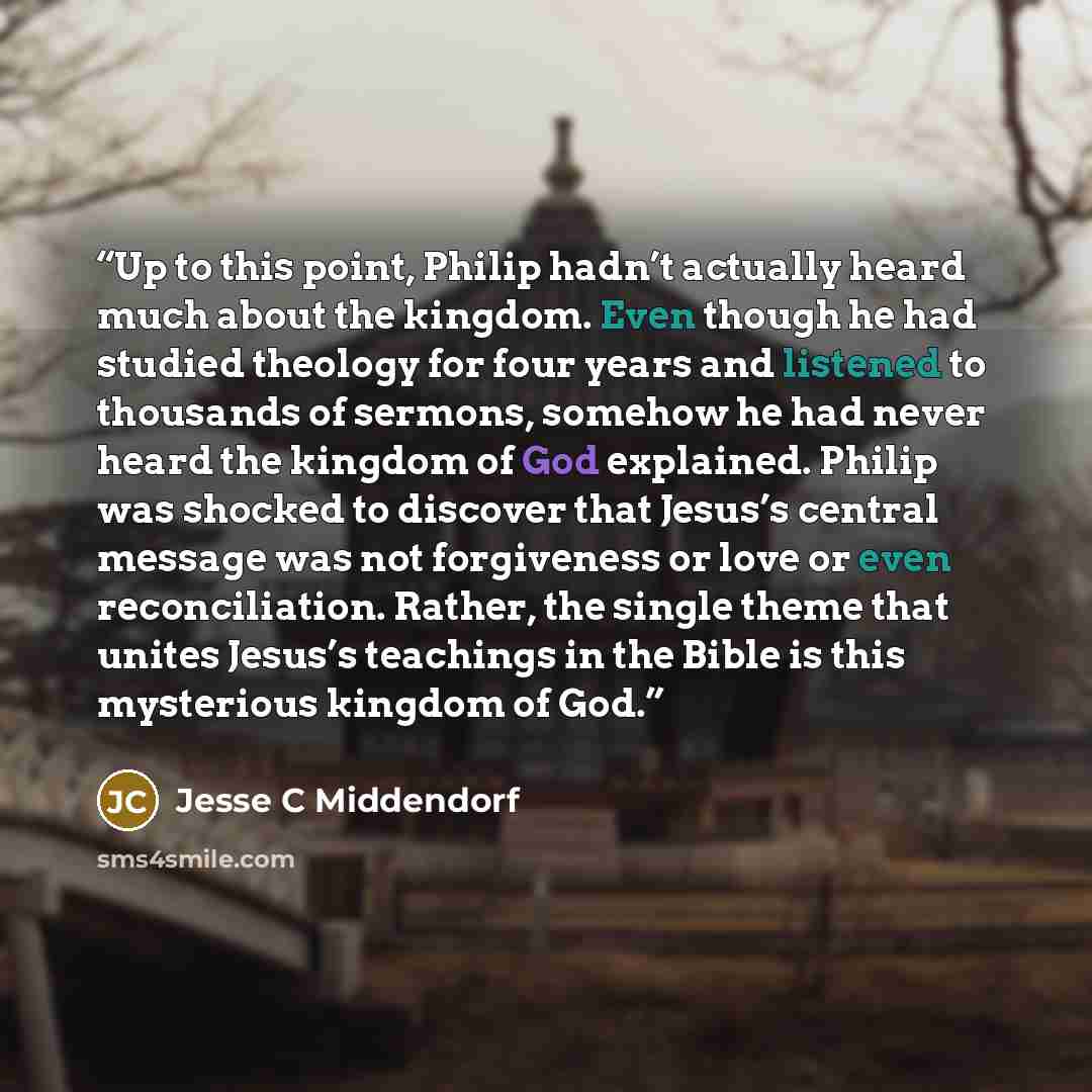 “Up to this point, Philip hadn’t actually heard much about the kingdom. Even though he had studied theology for four years and listened to thousands of sermons, somehow he had never heard the kingdom of God explained. Philip was shocked to discover that Jesus’s central message was not forgiveness…” quote by Jesse C Middendorf