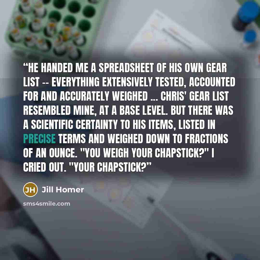 “He handed me a spreadsheet of his own gear list -- everything extensively tested, accounted for and accurately weighed ... Chris' gear list resembled mine, at a base level. But there was a scientific certainty to his items, listed in precise terms and weighed down to fractions of an ounce. "You…” quote by Jill Homer