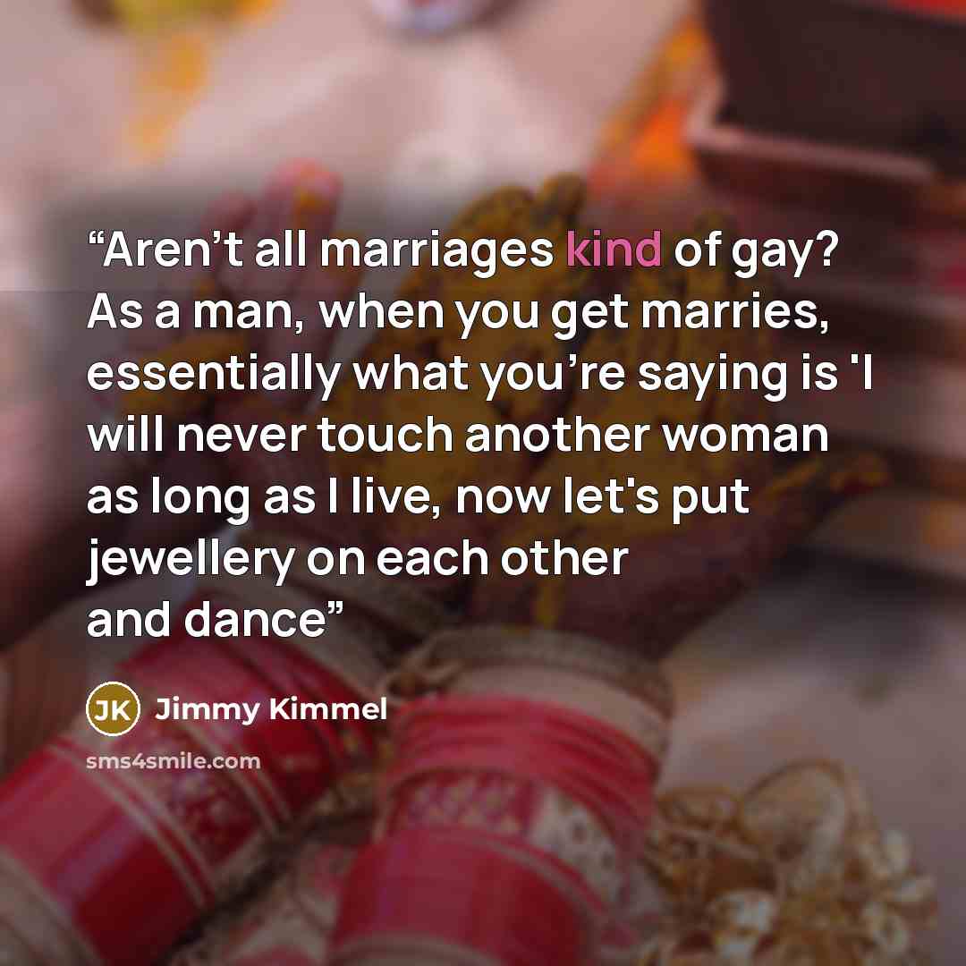 “Aren't all marriages kind of gay? As a man, when you get marries, essentially what you're saying is 'I will never touch another woman as long as I live, now let's put jewellery on each other and dance” quote by Jimmy Kimmel