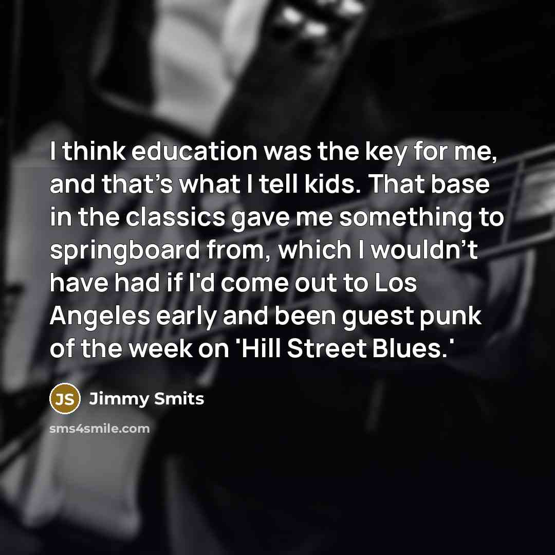 “I think education was the key for me, and that's what I tell kids. That base in the classics gave me something to springboard from, which I wouldn't have had if I'd come out to Los Angeles early and been guest punk of the week on 'Hill Street Blues.'” quote by Jimmy Smits