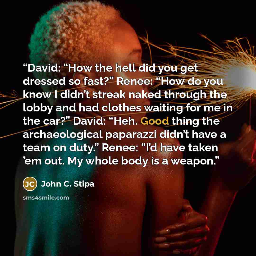 “David: “How the hell did you get dressed so fast?” Renee: “How do you know I didn’t streak naked through the lobby and had clothes waiting for me in the car?” David: “Heh. Good thing the archaeological paparazzi didn’t have a team on duty.” Renee: “I’d have taken ’em out. My whole body is a weapon.” quote by John C. Stipa