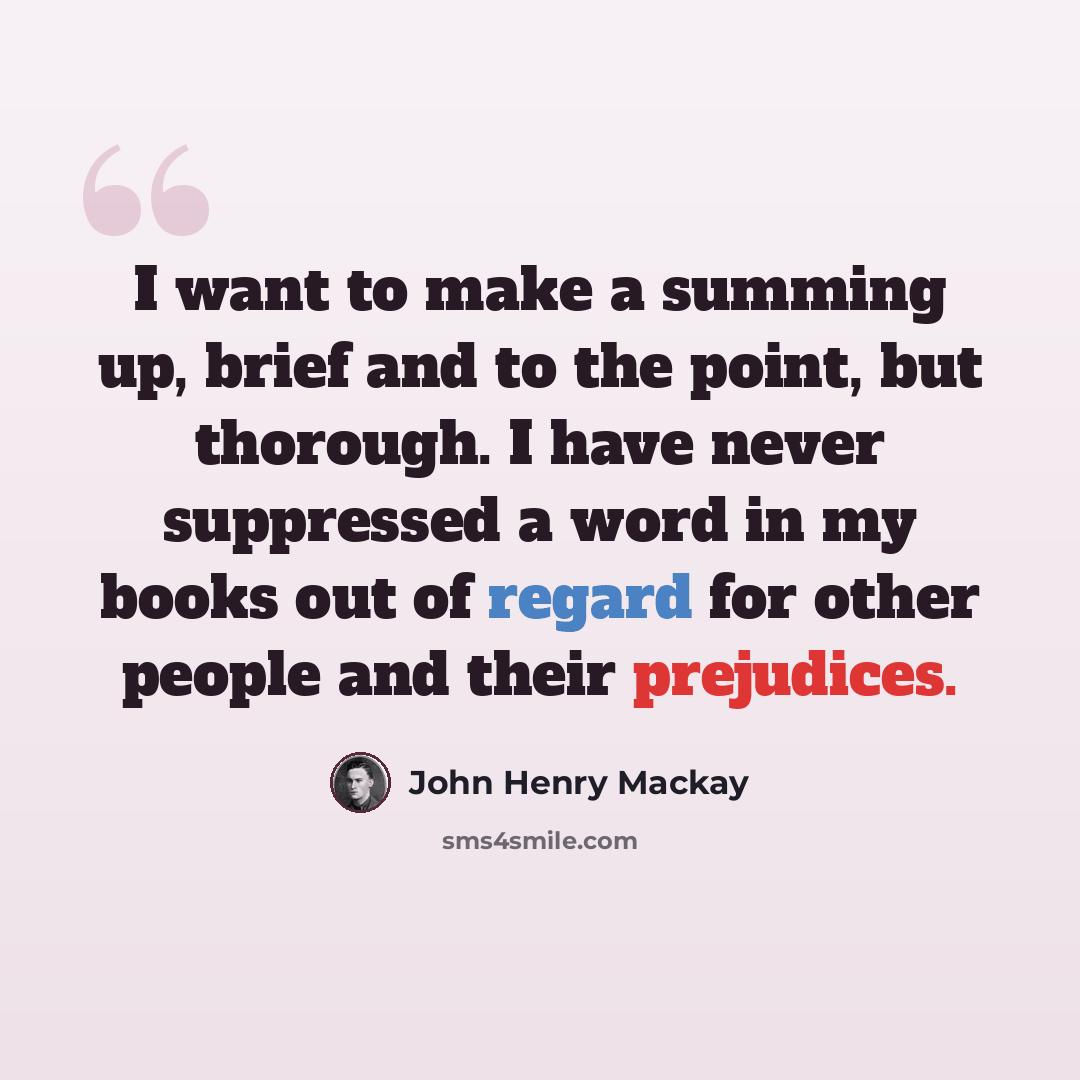 “I want to make a summing up, brief and to the point, but thorough. I have never suppressed a word in my books out of regard for other people and their prejudices.” quote by John Henry Mackay