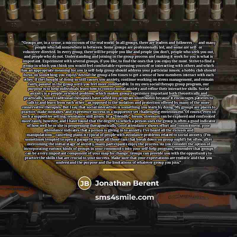 “Groups are, in a sense, a microcosm of the real world. In all groups, there are leaders and followers . . . and many people who fall somewhere in between. Some groups are professionally led, and some are self- or volunteer-directed. In every group, there will be people you like and people you…” quote by Jonathan Berent