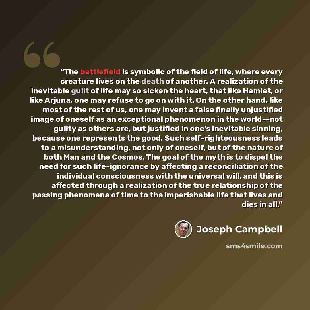 “The battlefield is symbolic of the field of life, where every creature lives on the death of another. A realization of the inevitable guilt of life may so sicken the heart, that like Hamlet, or like Arjuna, one may refuse to go on with it. On the other hand, like most of the rest of us, one may…” quote by Joseph Campbell