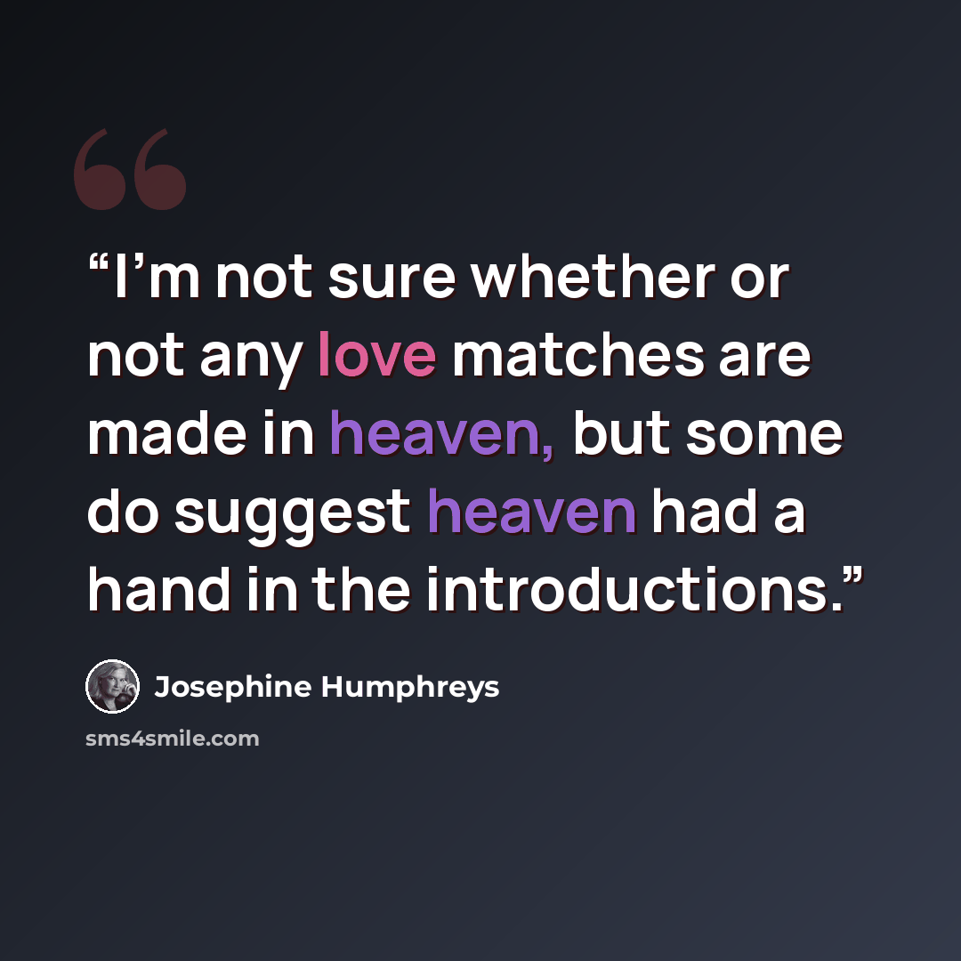 “I'm not sure whether or not any love matches are made in heaven, but some do suggest heaven had a hand in the introductions.” quote by Josephine Humphreys