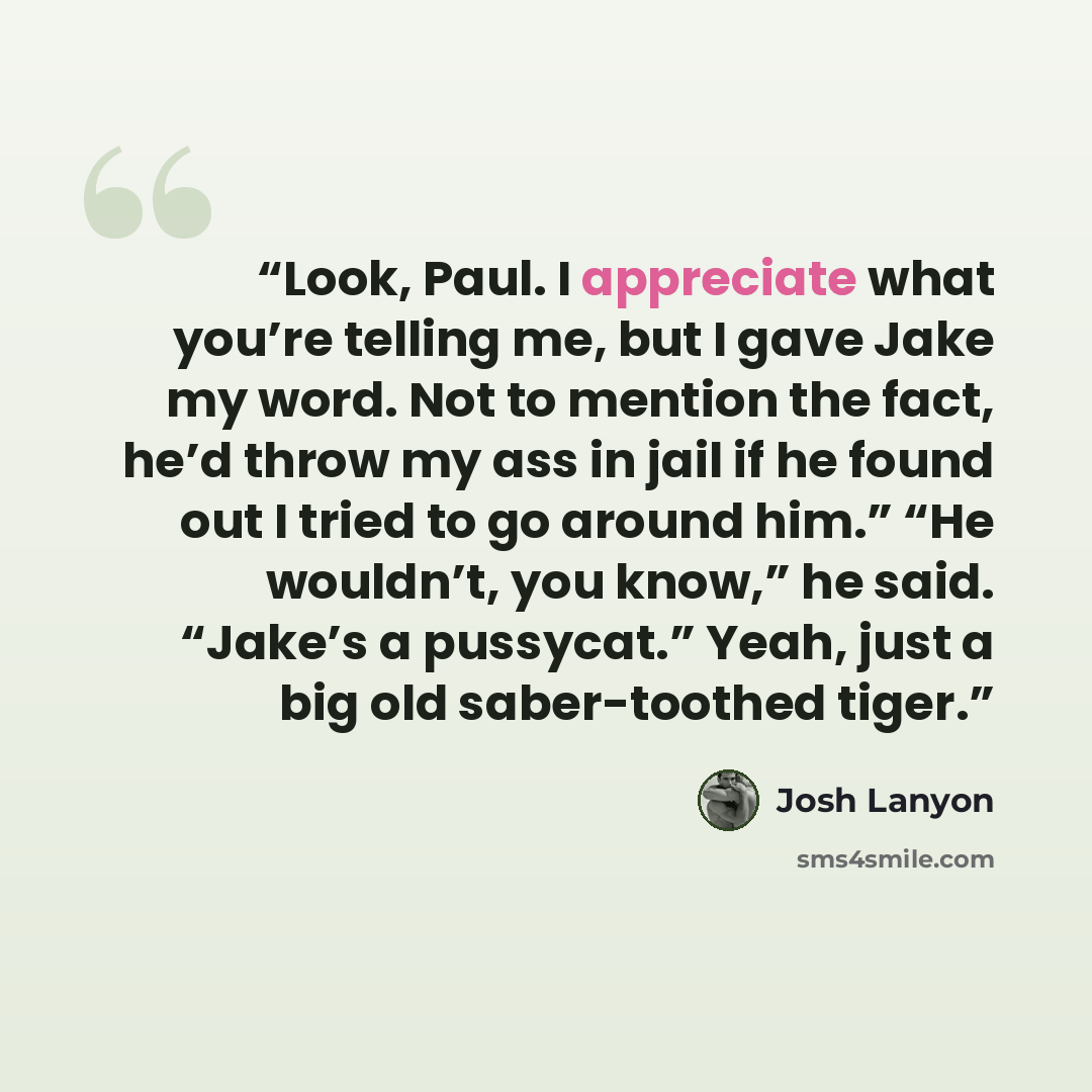 “Look, Paul. I appreciate what you’re telling me, but I gave Jake my word. Not to mention the fact, he’d throw my ass in jail if he found out I tried to go around him.” “He wouldn’t, you know,” he said. “Jake’s a pussycat.” Yeah, just a big old saber-toothed tiger.” quote by Josh Lanyon