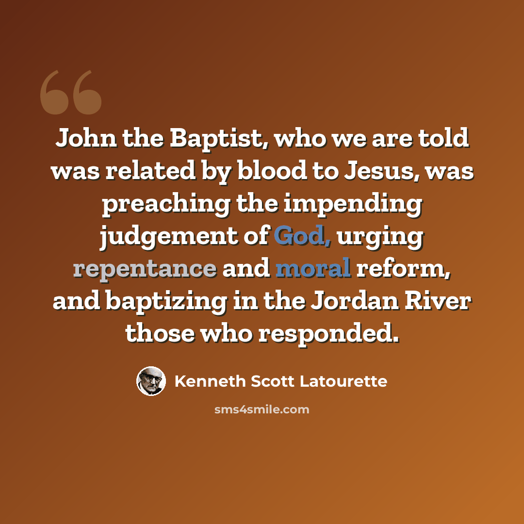 “John the Baptist, who we are told was related by blood to Jesus, was preaching the impending judgement of God, urging repentance and moral reform, and baptizing in the Jordan River those who responded.” quote by Kenneth Scott Latourette