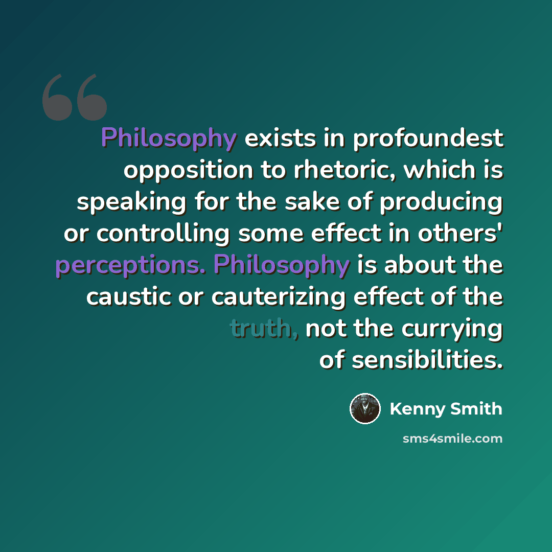 “Philosophy exists in profoundest opposition to rhetoric, which is speaking for the sake of producing or controlling some effect in others' perceptions. Philosophy is about the caustic or cauterizing effect of the truth, not the currying of sensibilities.” quote by Kenny Smith