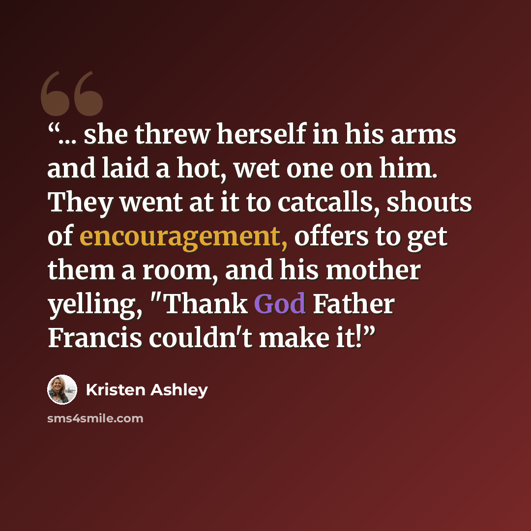 “... she threw herself in his arms and laid a hot, wet one on him. They went at it to catcalls, shouts of encouragement, offers to get them a room, and his mother yelling, "Thank God Father Francis couldn't make it!” quote by Kristen Ashley