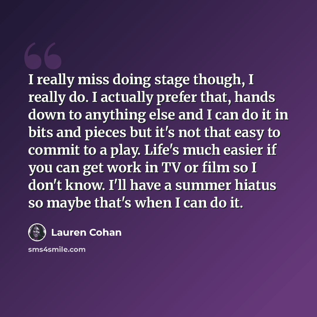 “I really miss doing stage though, I really do. I actually prefer that, hands down to anything else and I can do it in bits and pieces but it's not that easy to commit to a play. Life's much easier if you can get work in TV or film so I don't know. I'll have a summer hiatus so maybe that's when I…” quote by Lauren Cohan