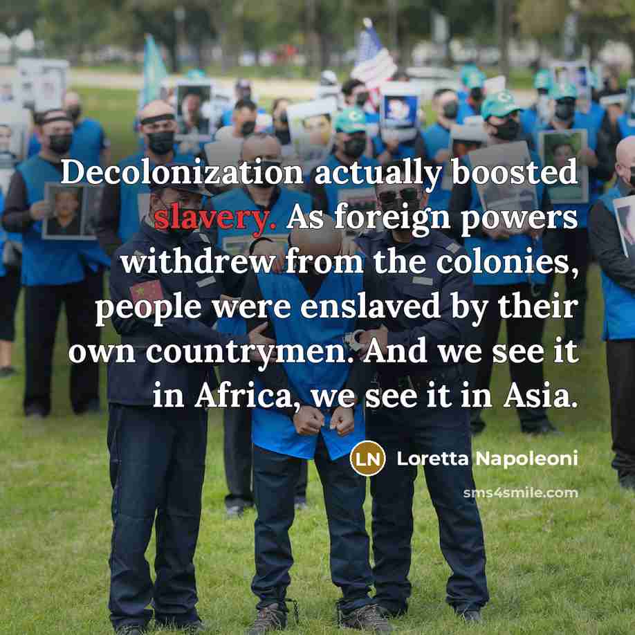 “Decolonization actually boosted slavery. As foreign powers withdrew from the colonies, people were enslaved by their own countrymen. And we see it in Africa, we see it in Asia.” quote by Loretta Napoleoni