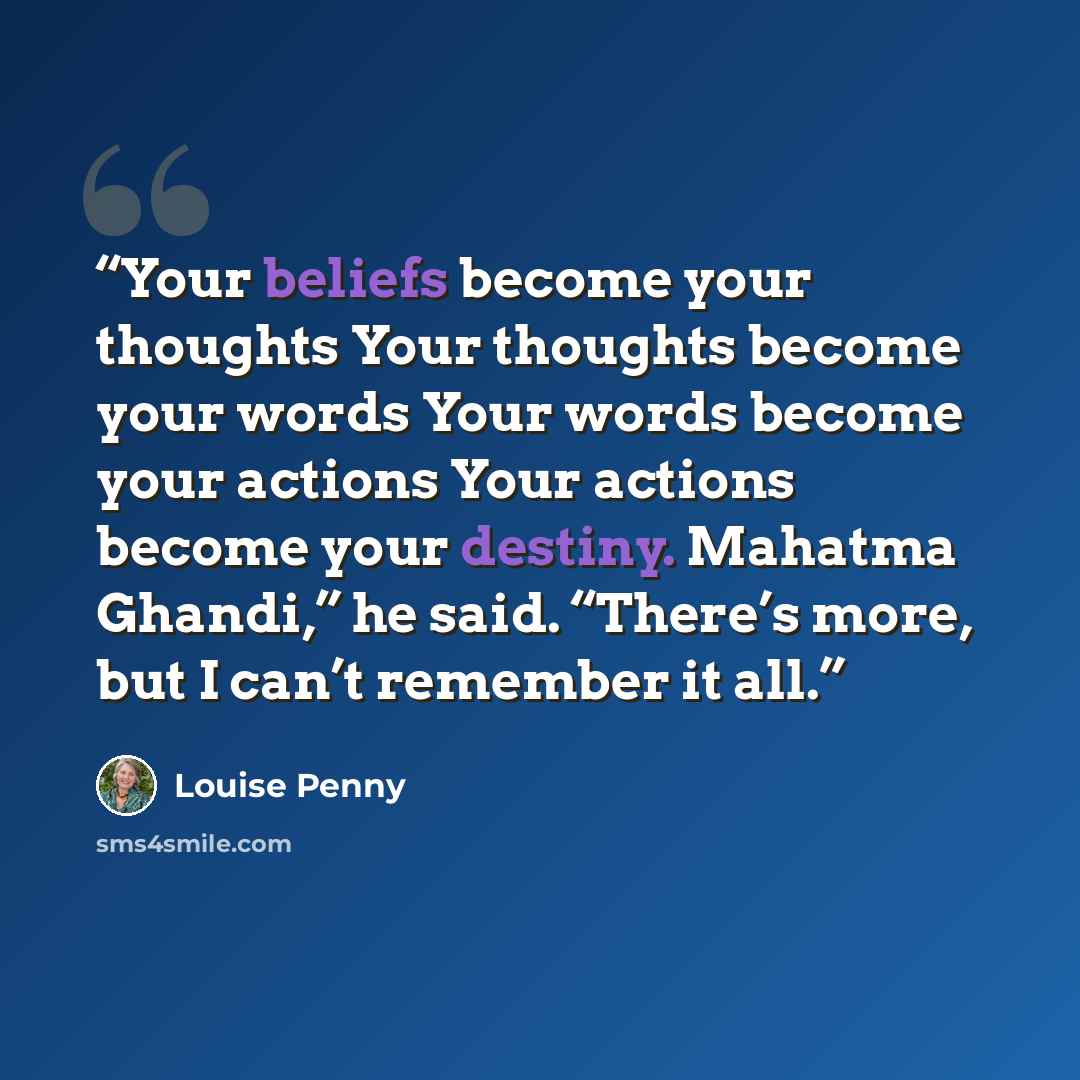 “Your beliefs become your thoughts Your thoughts become your words Your words become your actions Your actions become your destiny. Mahatma Ghandi,” he said. “There’s more, but I can’t remember it all.” quote by Louise Penny