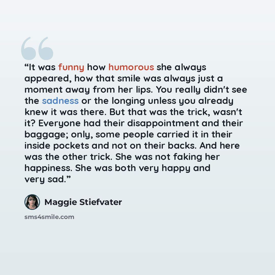“It was funny how humorous she always appeared, how that smile was always just a moment away from her lips. You really didn't see the sadness or the longing unless you already knew it was there. But that was the trick, wasn't it? Everyone had their disappointment and their baggage; only, some…” quote by Maggie Stiefvater