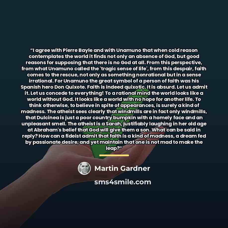 “I agree with Pierre Bayle and with Unamuno that when cold reason contemplates the world it finds not only an absence of God, but good reasons for supposing that there is no God at all. From this perspective, from what Unamuno called the 'tragic sense of life', from this despair, faith comes to the…” quote by Martin Gardner
