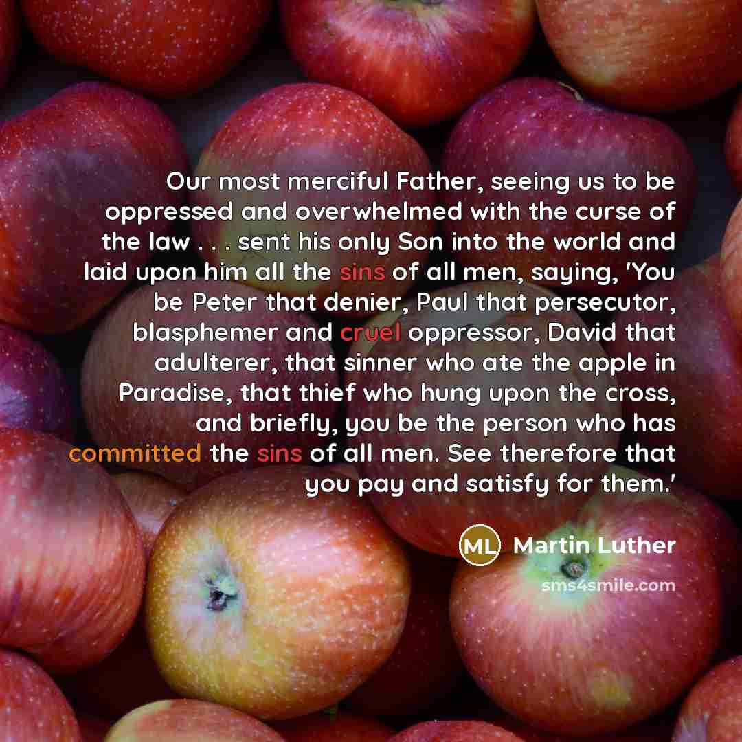 “Our most merciful Father, seeing us to be oppressed and overwhelmed with the curse of the law . . . sent his only Son into the world and laid upon him all the sins of all men, saying, 'You be Peter that denier, Paul that persecutor, blasphemer and cruel oppressor, David that adulterer, that sinner…” quote by Martin Luther