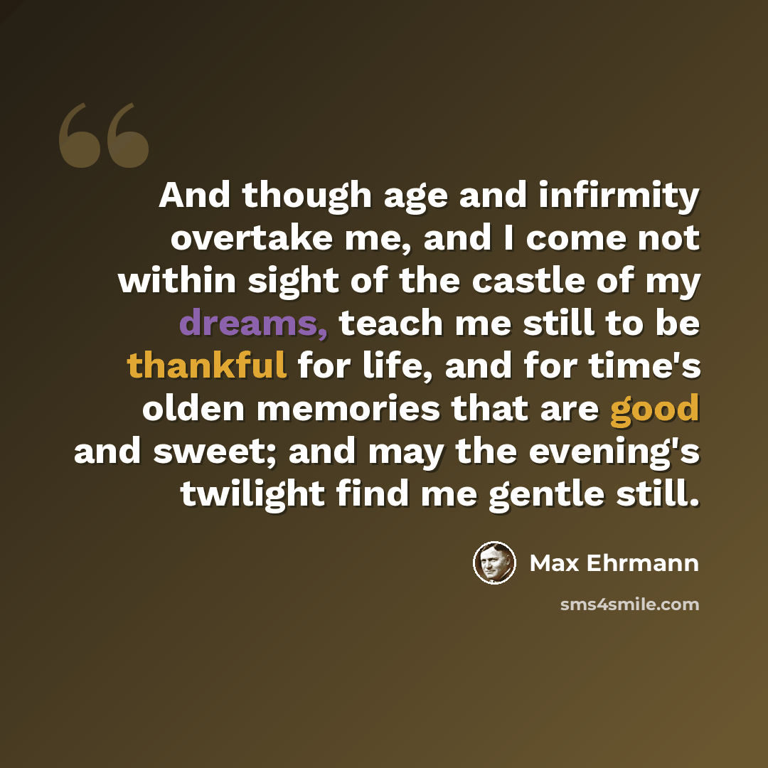 “And though age and infirmity overtake me, and I come not within sight of the castle of my dreams, teach me still to be thankful for life, and for time's olden memories that are good and sweet; and may the evening's twilight find me gentle still.” quote by Max Ehrmann