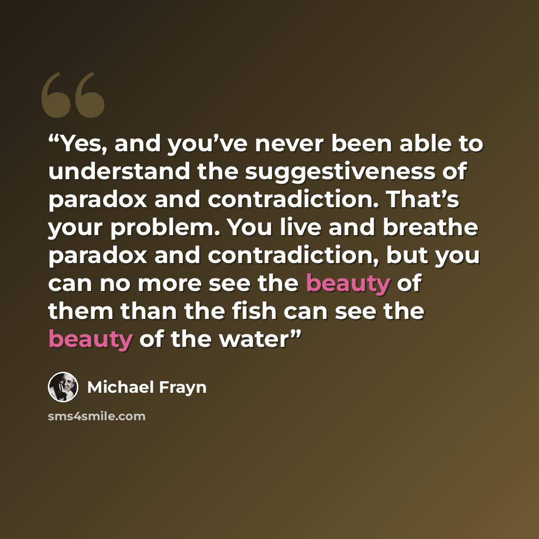 “Yes, and you’ve never been able to understand the suggestiveness of paradox and contradiction. That’s your problem. You live and breathe paradox and contradiction, but you can no more see the beauty of them than the fish can see the beauty of the water” quote by Michael Frayn