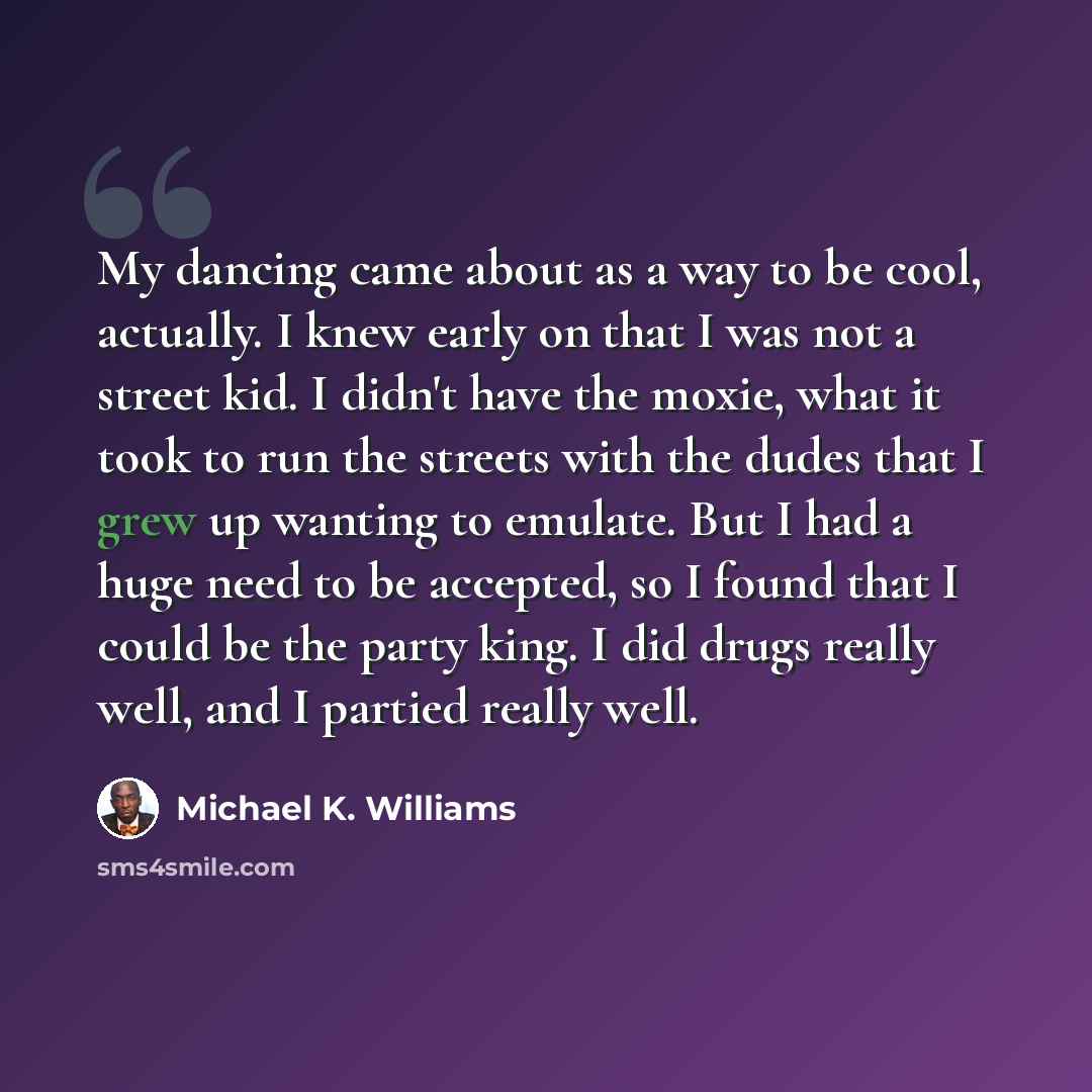 “My dancing came about as a way to be cool, actually. I knew early on that I was not a street kid. I didn't have the moxie, what it took to run the streets with the dudes that I grew up wanting to emulate. But I had a huge need to be accepted, so I found that I could be the party king. I did drugs…” quote by Michael K. Williams