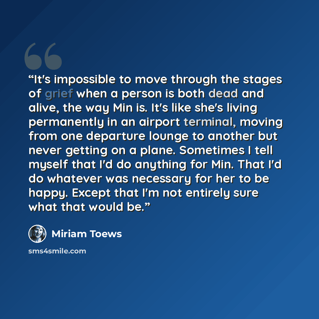 “It's impossible to move through the stages of grief when a person is both dead and alive, the way Min is. It's like she's living permanently in an airport terminal, moving from one departure lounge to another but never getting on a plane. Sometimes I tell myself that I'd do anything for Min. That…” quote by Miriam Toews