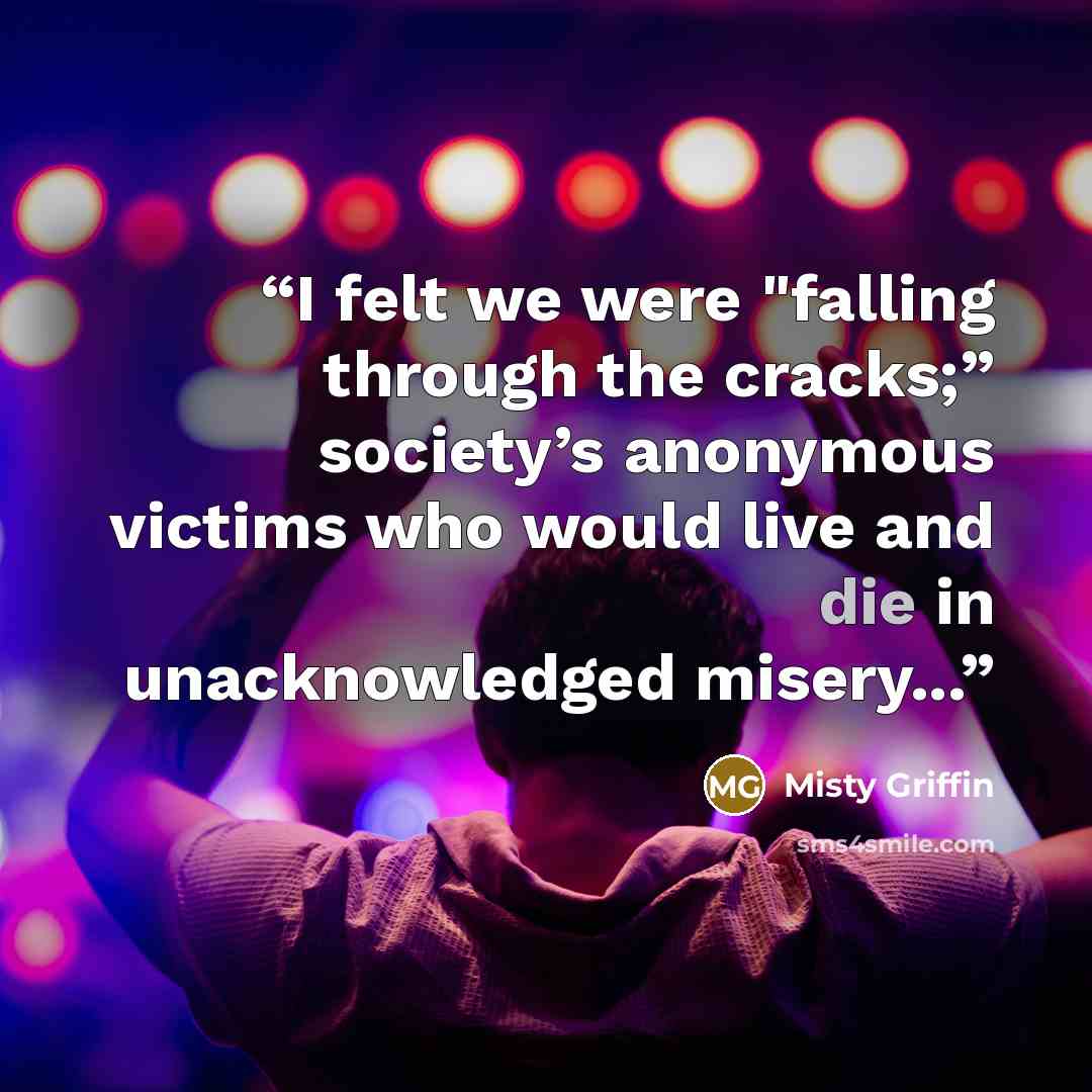 “I felt we were "falling through the cracks;” society’s anonymous victims who would live and die in unacknowledged misery...” quote by Misty Griffin