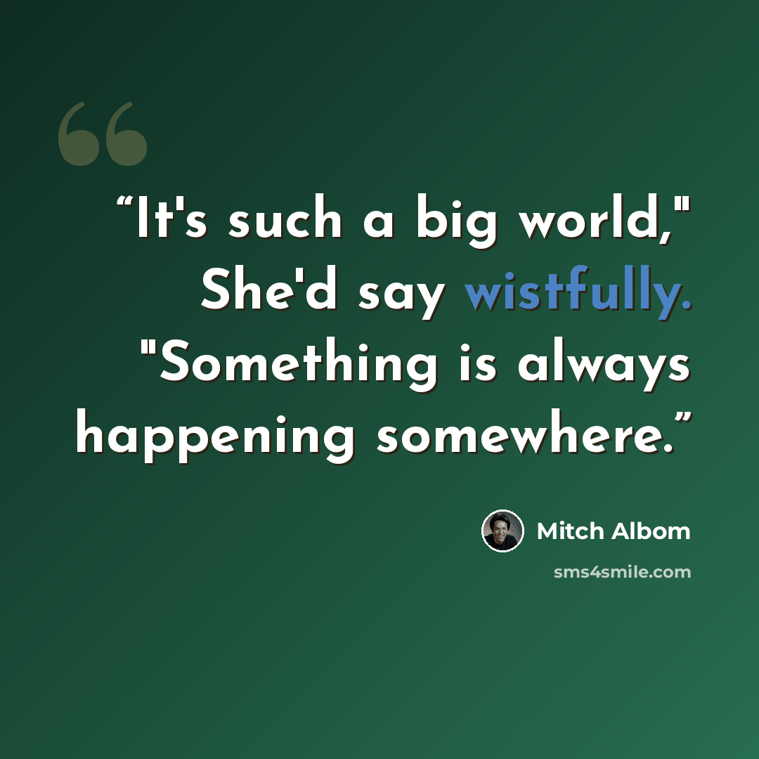 “It's such a big world," She'd say wistfully. "Something is always happening somewhere.” quote by Mitch Albom