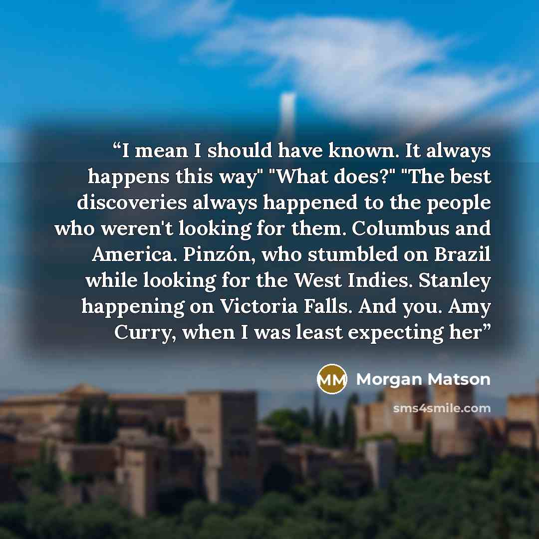 “I mean I should have known. It always happens this way" "What does?" "The best discoveries always happened to the people who weren't looking for them. Columbus and America. Pinzón, who stumbled on Brazil while looking for the West Indies. Stanley happening on Victoria Falls. And you. Amy Curry…” quote by Morgan Matson