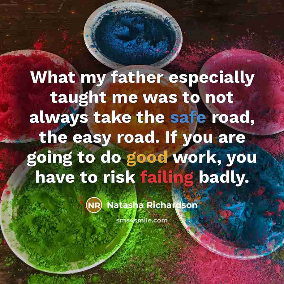 “What my father especially taught me was to not always take the safe road, the easy road. If you are going to do good work, you have to risk failing badly.” quote by Natasha Richardson