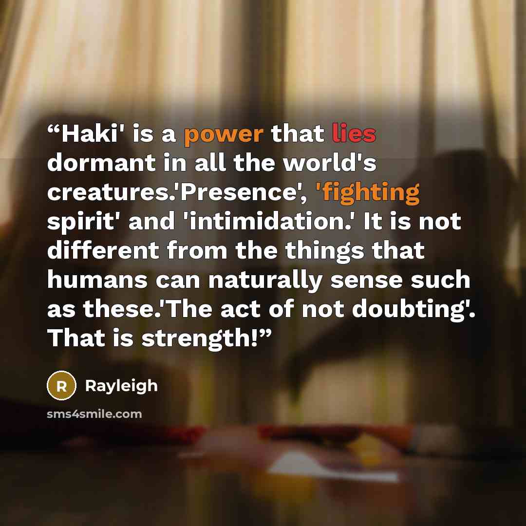 “Haki' is a power that lies dormant in all the world's creatures.'Presence', 'fighting spirit' and 'intimidation.' It is not different from the things that humans can naturally sense such as these.'The act of not doubting'. That is strength!” quote by Rayleigh